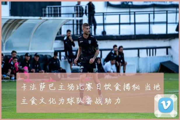 卡法萨巴主场比赛日饮食揭秘 当地主食文化为球队备战助力