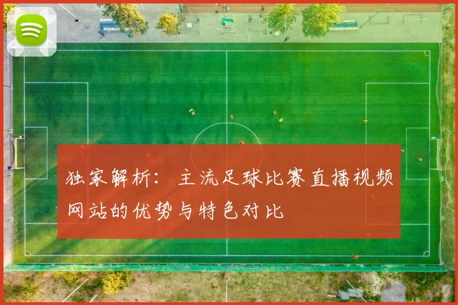 独家解析：主流足球比赛直播视频网站的优势与特色对比