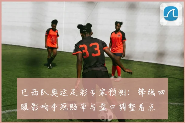 巴西队奥运足彩专家预测：锋线回暖影响夺冠赔率与盘口调整看点